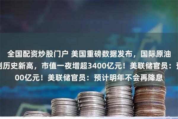 全国配资炒股门户 美国重磅数据发布，国际原油大跌！特斯拉股价创历史新高，市值一夜增超3400亿元！美联储官员：预计明年不会再降息