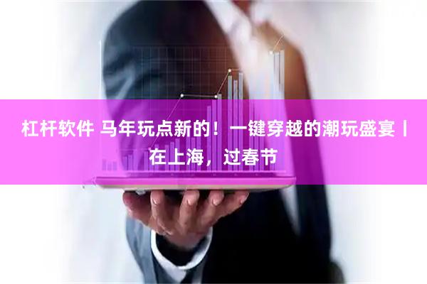 杠杆软件 马年玩点新的！一键穿越的潮玩盛宴丨在上海，过春节