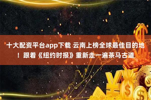十大配资平台app下载 云南上榜全球最佳目的地！跟着《纽约时报》重新走一遍茶马古道