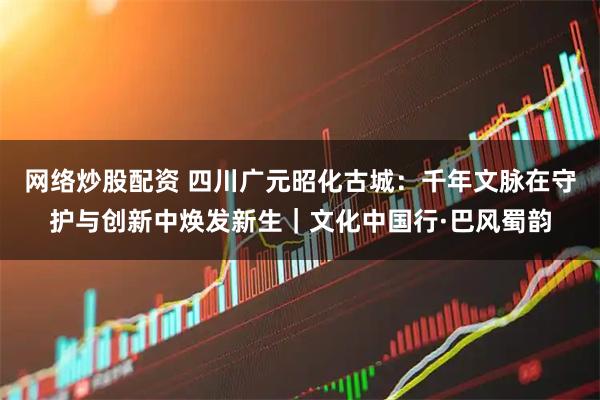 网络炒股配资 四川广元昭化古城：千年文脉在守护与创新中焕发新生｜文化中国行·巴风蜀韵