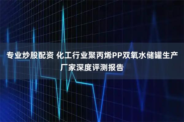 专业炒股配资 化工行业聚丙烯PP双氧水储罐生产厂家深度评测报告