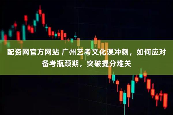 配资网官方网站 广州艺考文化课冲刺，如何应对备考瓶颈期，突破提分难关