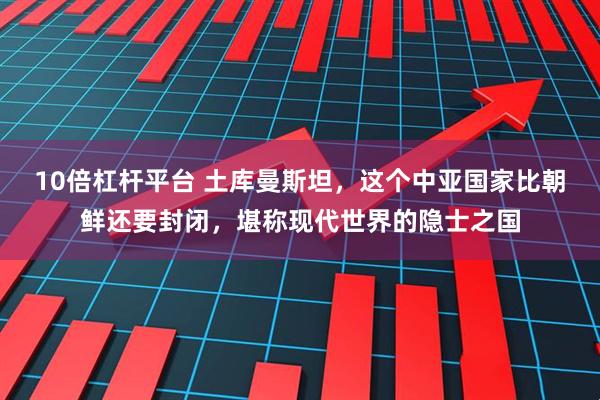 10倍杠杆平台 土库曼斯坦，这个中亚国家比朝鲜还要封闭，堪称现代世界的隐士之国