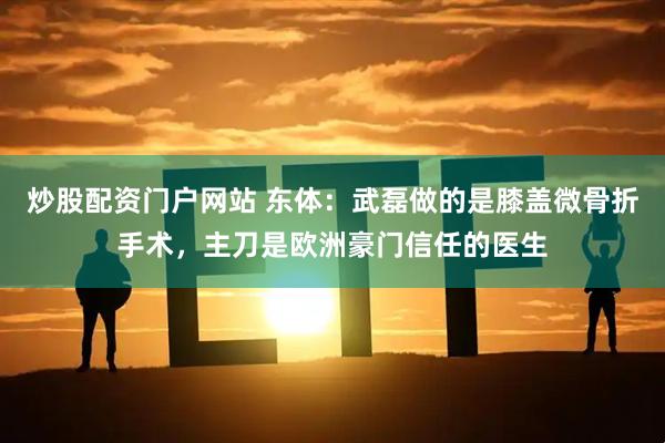 炒股配资门户网站 东体：武磊做的是膝盖微骨折手术，主刀是欧洲豪门信任的医生