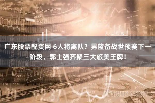 广东股票配资网 6人将离队？男篮备战世预赛下一阶段，郭士强齐聚三大旅美王牌！