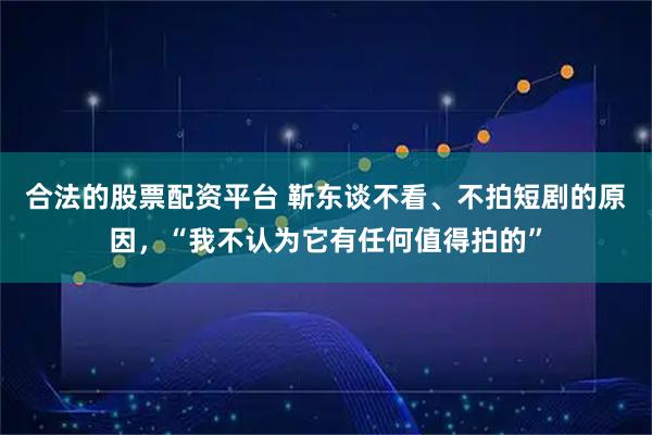 合法的股票配资平台 靳东谈不看、不拍短剧的原因，“我不认为它有任何值得拍的”