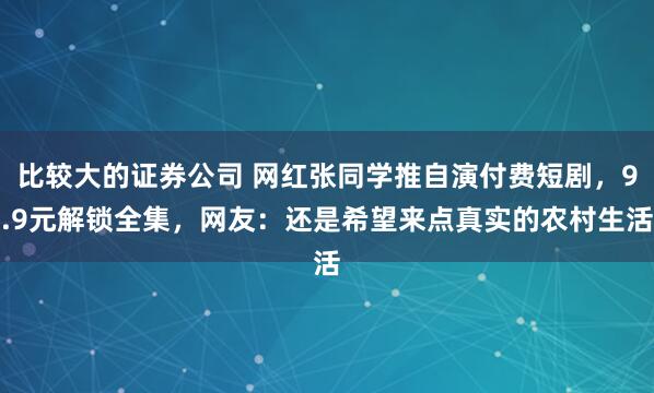 比较大的证券公司 网红张同学推自演付费短剧，9.9元解锁全集，网友：还是希望来点真实的农村生活