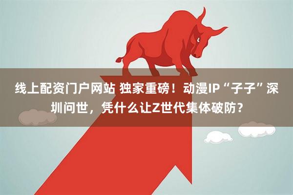 线上配资门户网站 独家重磅！动漫IP“子子”深圳问世，凭什么让Z世代集体破防？