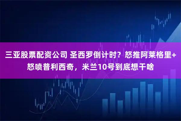 三亚股票配资公司 圣西罗倒计时？怒推阿莱格里+怒喷普利西奇，米兰10号到底想干啥