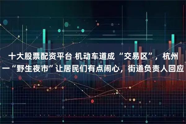 十大股票配资平台 机动车道成 “交易区”，杭州一“野生夜市”让居民们有点闹心，街道负责人回应